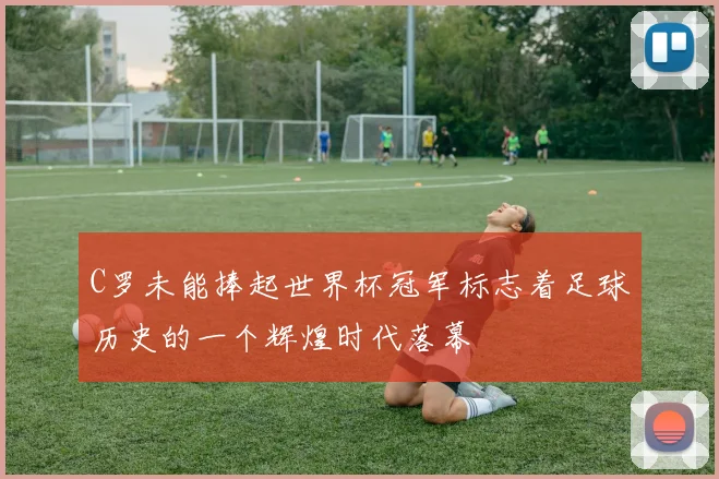 C罗未能捧起世界杯冠军标志着足球历史的一个辉煌时代落幕