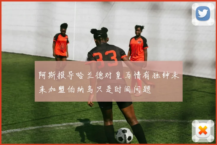 阿斯报导哈兰德对皇马情有独钟未来加盟伯纳乌只是时间问题
