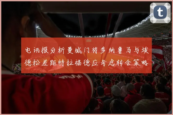 电讯报分析曼城门将多纳鲁马与埃德松差距特拉福德应考虑转会策略