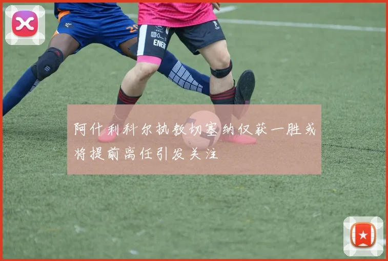 阿什利科尔执教切塞纳仅获一胜或将提前离任引发关注
