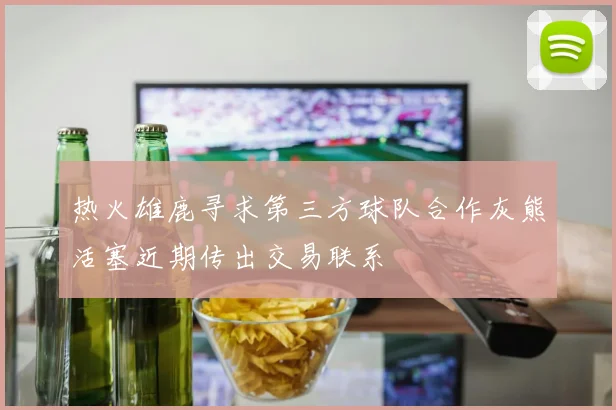 热火雄鹿寻求第三方球队合作灰熊活塞近期传出交易联系