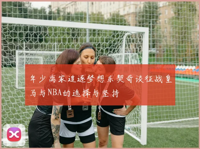 年少离家追逐梦想东契奇谈征战皇马与NBA的选择与坚持