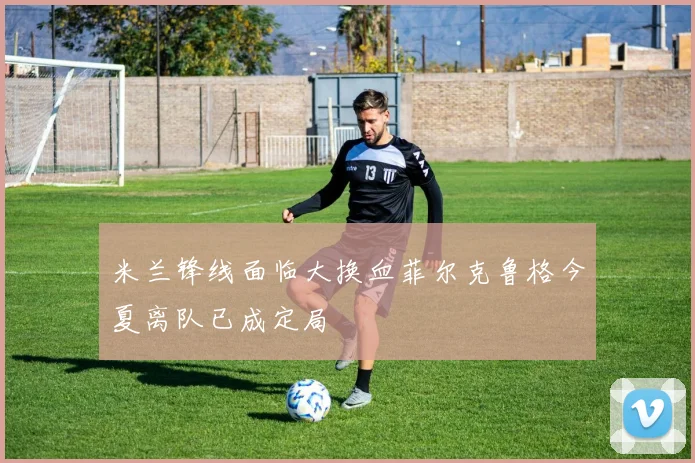 米兰锋线面临大换血菲尔克鲁格今夏离队已成定局