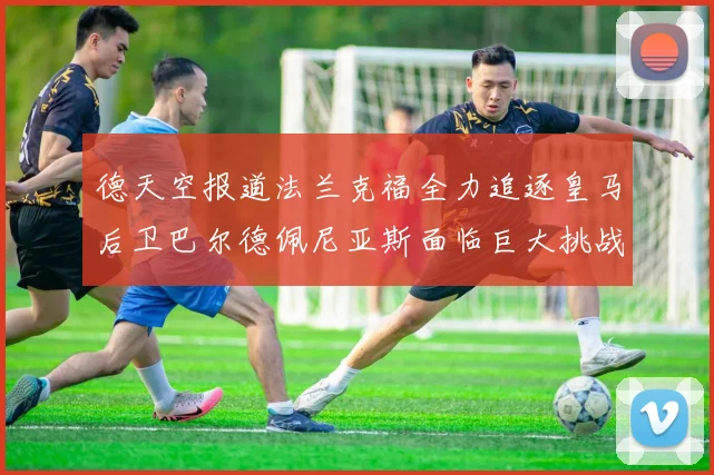 德天空报道法兰克福全力追逐皇马后卫巴尔德佩尼亚斯面临巨大挑战