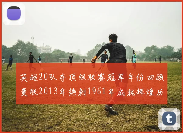 英超20队夺顶级联赛冠军年份回顾曼联2013年热刺1961年成就辉煌历史