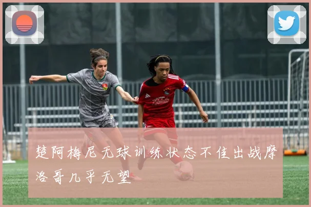 楚阿梅尼无球训练状态不佳出战摩洛哥几乎无望