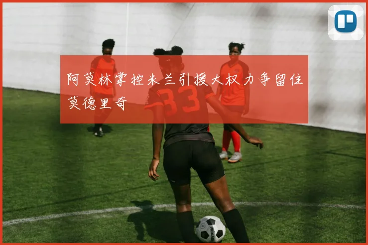 阿莫林掌控米兰引援大权力争留住莫德里奇