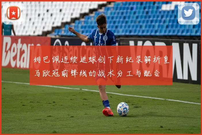 姆巴佩连续进球创下新纪录解析皇马欧冠前锋线的战术分工与配合