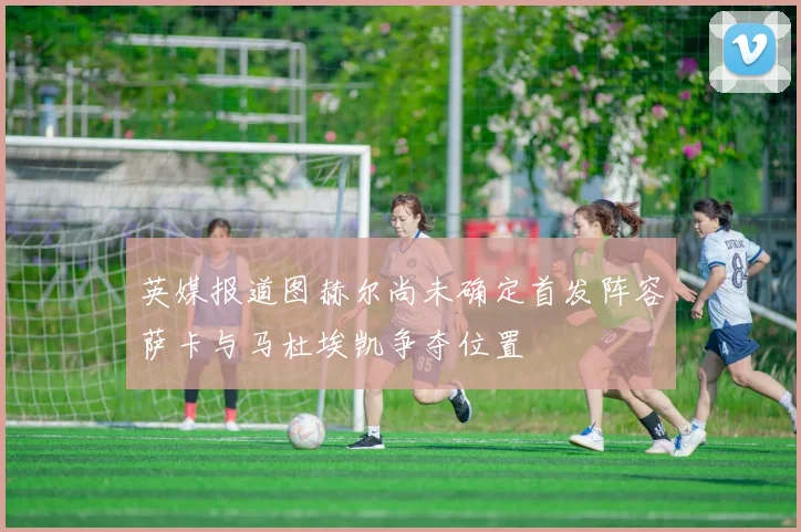 英媒报道图赫尔尚未确定首发阵容萨卡与马杜埃凯争夺位置