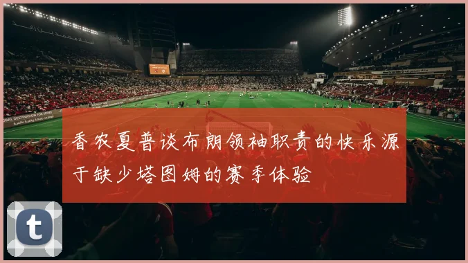 香农夏普谈布朗领袖职责的快乐源于缺少塔图姆的赛季体验