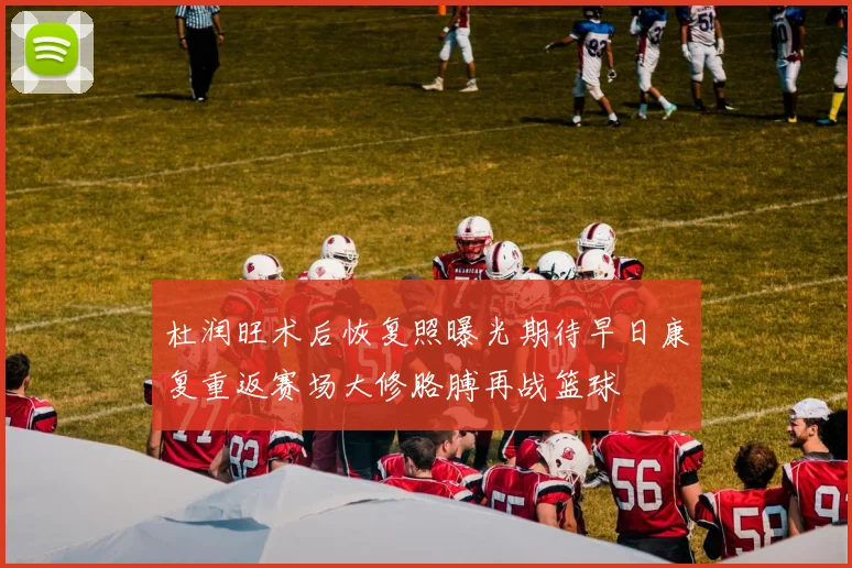 杜润旺术后恢复照曝光期待早日康复重返赛场大修胳膊再战篮球