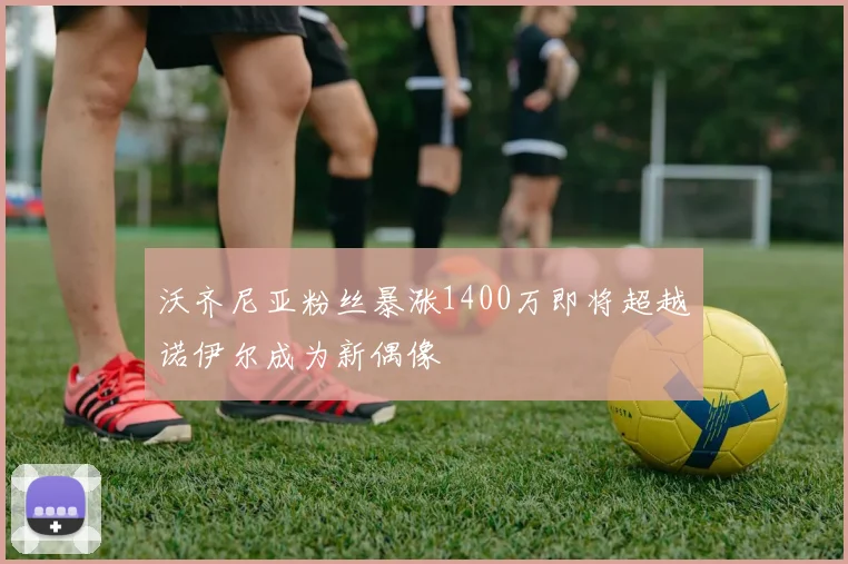 沃齐尼亚粉丝暴涨1400万即将超越诺伊尔成为新偶像