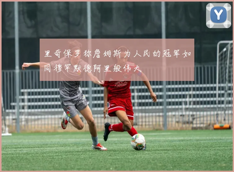 里奇保罗称詹姆斯为人民的冠军如同穆罕默德阿里般伟大