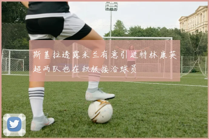 斯基拉透露米兰有意引进特林康英超两队也在积极接洽球员