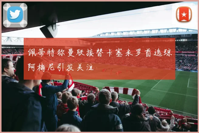 佩蒂特称曼联接替卡塞米罗首选琼阿梅尼引发关注