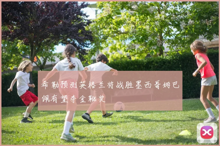 希勒预测英格兰将战胜墨西哥姆巴佩有望夺金靴奖